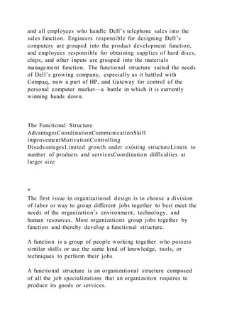 and all employees who handle Dell’s telephone sales into the
sales function. Engineers responsible for designing Dell’s
computers are grouped into the product development function,
and employees responsible for obtaining supplies of hard discs,
chips, and other inputs are grouped into the materials
management function. The functional structure suited the needs
of Dell’s growing company, especially as it battled with
Compaq, now a part of HP, and Gateway for control of the
personal computer market—a battle in which it is currently
winning hands down.
The Functional Structure
AdvantagesCoordinationCommunicationSkill
improvementMotivationControlling
DisadvantagesLimited growth under existing structureLimits to
number of products and servicesCoordination difficulties at
larger size
*
The first issue in organizational design is to choose a division
of labor or way to group different jobs together to best meet the
needs of the organization’s environment, technology, and
human resources. Most organizations group jobs together by
function and thereby develop a functional structure.
A function is a group of people working together who possess
similar skills or use the same kind of knowledge, tools, or
techniques to perform their jobs.
A functional structure is an organizational structure composed
of all the job specializations that an organization requires to
produce its goods or services.
 