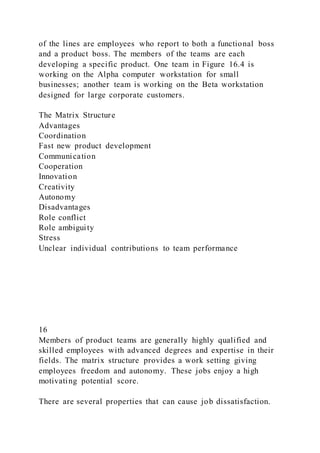 of the lines are employees who report to both a functional boss
and a product boss. The members of the teams are each
developing a specific product. One team in Figure 16.4 is
working on the Alpha computer workstation for small
businesses; another team is working on the Beta workstation
designed for large corporate customers.
The Matrix Structure
Advantages
Coordination
Fast new product development
Communication
Cooperation
Innovation
Creativity
Autonomy
Disadvantages
Role conflict
Role ambiguity
Stress
Unclear individual contributions to team performance
16
Members of product teams are generally highly qualified and
skilled employees with advanced degrees and expertise in their
fields. The matrix structure provides a work setting giving
employees freedom and autonomy. These jobs enjoy a high
motivating potential score.
There are several properties that can cause job dissatisfaction.
 