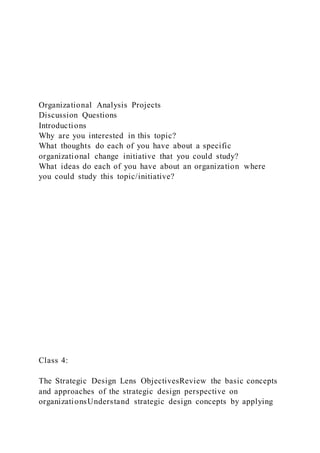 Organizational Analysis Projects
Discussion Questions
Introductions
Why are you interested in this topic?
What thoughts do each of you have about a specific
organizational change initiative that you could study?
What ideas do each of you have about an organization where
you could study this topic/initiative?
Class 4:
The Strategic Design Lens ObjectivesReview the basic concepts
and approaches of the strategic design perspective on
organizationsUnderstand strategic design concepts by applying
 