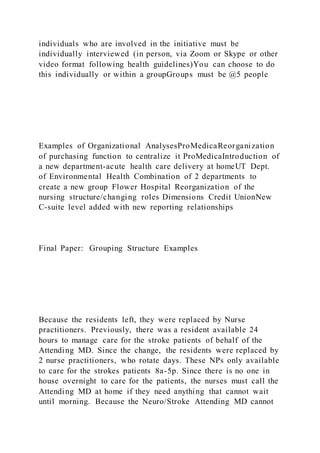 individuals who are involved in the initiative must be
individually interviewed (in person, via Zoom or Skype or other
video format following health guidelines)You can choose to do
this individually or within a groupGroups must be @5 people
Examples of Organizational AnalysesProMedicaReorganization
of purchasing function to centralize it ProMedicaIntroduction of
a new department-acute health care delivery at homeUT Dept.
of Environmental Health Combination of 2 departments to
create a new group Flower Hospital Reorganization of the
nursing structure/changing roles Dimensions Credit UnionNew
C-suite level added with new reporting relationships
Final Paper: Grouping Structure Examples
Because the residents left, they were replaced by Nurse
practitioners. Previously, there was a resident available 24
hours to manage care for the stroke patients of behalf of the
Attending MD. Since the change, the residents were replaced by
2 nurse practitioners, who rotate days. These NPs only available
to care for the strokes patients 8a-5p. Since there is no one in
house overnight to care for the patients, the nurses must call the
Attending MD at home if they need anything that cannot wait
until morning. Because the Neuro/Stroke Attending MD cannot
 