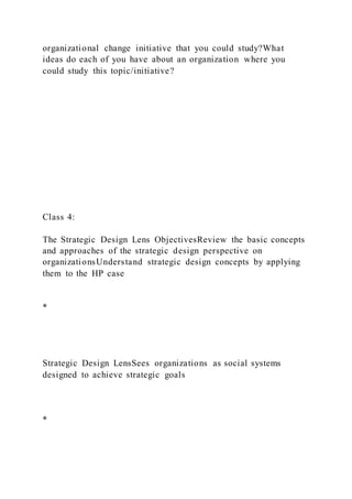 organizational change initiative that you could study?What
ideas do each of you have about an organization where you
could study this topic/initiative?
Class 4:
The Strategic Design Lens ObjectivesReview the basic concepts
and approaches of the strategic design perspective on
organizationsUnderstand strategic design concepts by applying
them to the HP case
*
Strategic Design LensSees organizations as social systems
designed to achieve strategic goals
*
 