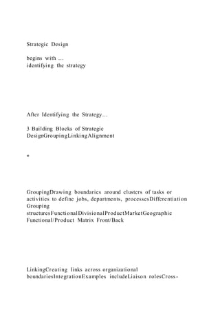 Strategic Design
begins with …
identifying the strategy
After Identifying the Strategy…
3 Building Blocks of Strategic
DesignGroupingLinkingAlignment
*
GroupingDrawing boundaries around clusters of tasks or
activities to define jobs, departments, processesDifferentiation
Grouping
structuresFunctionalDivisionalProductMarketGeographic
Functional/Product Matrix Front/Back
LinkingCreating links across organizational
boundariesIntegrationExamples includeLiaison rolesCross-
 
