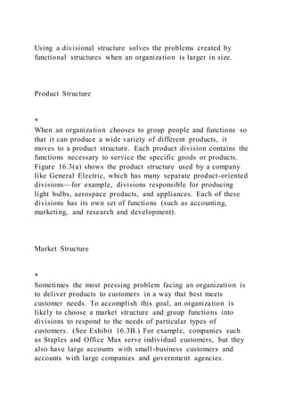 Using a divisional structure solves the problems created by
functional structures when an organization is larger in size.
Product Structure
*
When an organization chooses to group people and functions so
that it can produce a wide variety of different products, it
moves to a product structure. Each product division contains the
functions necessary to service the specific goods or products.
Figure 16.3(a) shows the product structure used by a company
like General Electric, which has many separate product-oriented
divisions—for example, divisions responsible for producing
light bulbs, aerospace products, and appliances. Each of these
divisions has its own set of functions (such as accounting,
marketing, and research and development).
Market Structure
*
Sometimes the most pressing problem facing an organization is
to deliver products to customers in a way that best meets
customer needs. To accomplish this goal, an organization is
likely to choose a market structure and group functions into
divisions to respond to the needs of particular types of
customers. (See Exhibit 16.3B.) For example, companies such
as Staples and Office Max serve individual customers, but they
also have large accounts with small-business customers and
accounts with large companies and government agencies.
 