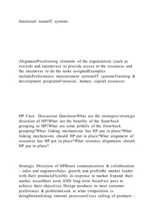 functional teamsIT systems
AlignmentPositioning elements of the organization (such as
rewards and incentives) to provide access to the resources and
the incentives to do the tasks assignedExamples
includePerformance measurement systemsIT systemsTraining &
development programsFinancial, human, capital resources
HP Case: Discussion QuestionsWhat are the strategies/strategic
direction of HP?What are the benefits of the front/back
grouping to HP?What are some pitfalls of the front/back
grouping?What linking mechanisms has HP put in place?What
linking mechanisms should HP put in place?What alignment of
resources has HP put in place?What resource alignments should
HP put in place?
Strategic Direction of HPBoost communication & collaboration
– sales and engineersSales growth and profitsBe market leader
with their productsFlexible in response to market Expand their
market areasShort term AND long term focusFast pace to
achieve their objectives Design products to meet customer
preferences & problemsLook at what competition is
doingStreamlining internal processesCross selling of products –
 