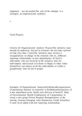 alignment – are all needed.The role of the manager is a
strategist, an organizational architect.
*
Team Projects
Criteria for Organizational Analysis ProjectsThe initiative must
already be underway, but not in existence for too long a period
of time (less than 1 year)The initiative must involve a
reorganization or change in the structure (for ex., different
reporting relationships or new departments) At least 6
individuals who are involved in the initiative must be
individually interviewed (via Zoom or Skype or other video
format)You can choose to do this individually or within a
groupGroups must be @5-6 people
Examples of Organizational AnalysesProMedicaReorganization
of purchasing function to centralize it ProMedicaIntroduction of
a new department-acute health care delivery at homeUT Dept.
of Environmental Health Combination of 2 departments to
create a new group Flower Hospital Reorganization of the
nursing structure/changing roles Dimensions Credit UnionNew
C-suite level added with new reporting relationships
 