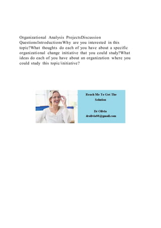 Organizational Analysis ProjectsDiscussion
QuestionsIntroductionsWhy are you interested in this
topic?What thoughts do each of you have about a specific
organizational change initiative that you could study?What
ideas do each of you have about an organization where you
could study this topic/initiative?
 