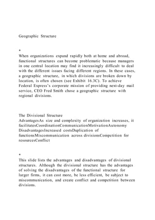 Geographic Structure
*
When organizations expand rapidly both at home and abroad,
functional structures can become problematic because managers
in one central location may find it increasingly difficult to deal
with the different issues facing different regions. In these cases,
a geographic structure, in which divisions are broken down by
location, is often chosen (see Exhibit 16.3C). To achieve
Federal Express’s corporate mission of providing next-day mail
service, CEO Fred Smith chose a geographic structure with
regional divisions.
The Divisional Structure
AdvantagesAs size and complexity of organization increases, it
facilitatesCoordinationCommunicationMotivationAutonomy
DisadvantagesIncreased costsDuplication of
functionsMiscommunication across divisionsCompetition for
resourcesConflict
*
This slide lists the advantages and disadvantages of divisional
structures. Although the divisional structure has the advantages
of solving the disadvantages of the functional structure for
larger firms, it can cost more, be less efficient, be subject to
miscommunication, and create conflict and competition between
divisions.
 