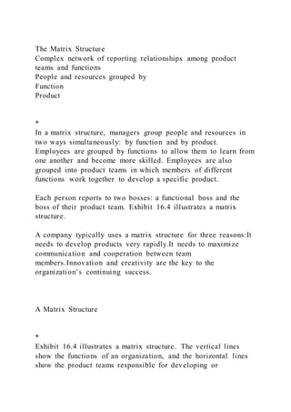 The Matrix Structure
Complex network of reporting relationships among product
teams and functions
People and resources grouped by
Function
Product
*
In a matrix structure, managers group people and resources in
two ways simultaneously: by function and by product.
Employees are grouped by functions to allow them to learn from
one another and become more skilled. Employees are also
grouped into product teams in which members of different
functions work together to develop a specific product.
Each person reports to two bosses: a functional boss and the
boss of their product team. Exhibit 16.4 illustrates a matrix
structure.
A company typically uses a matrix structure for three reasons:It
needs to develop products very rapidly.It needs to maximize
communication and cooperation between team
members.Innovation and creativity are the key to the
organization’s continuing success.
A Matrix Structure
*
Exhibit 16.4 illustrates a matrix structure. The vertical lines
show the functions of an organization, and the horizontal lines
show the product teams responsible for developing or
 