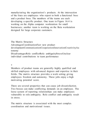 manufacturing the organization’s products. At the intersection
of the lines are employees who report to both a functional boss
and a product boss. The members of the teams are each
developing a specific product. One team in Figure 16.4 is
working on the Alpha computer workstation for small
businesses; another team is working on the Beta workstation
designed for large corporate customers.
The Matrix Structure
AdvantagesCoordinationFast new product
developmentCommunicationCooperationInnovationCreativityAu
tonomy
DisadvantagesRole conflictRole ambiguityStressUnclear
individual contributions to team performance
*
Members of product teams are generally highly qualified and
skilled employees with advanced degrees and expertise in their
fields. The matrix structure provides a work setting giving
employees freedom and autonomy. These jobs enjoy a high
motivating potential score.
There are several properties that can cause job dissatisfaction.
Two bosses can make conflicting demands on an employee. The
loose system of reporting relationships can make employees
vulnerable to role ambiguity. Role conflict and ambiguity result
in stress.
The matrix structure is associated with the most complex
coordination and motivational issues.
 