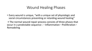 Wound Healing Phases
• Every wound is unique, “with a unique set of physiologic and
social circumstances preventing or retarding wound healing”
• The normal wound repair process consists of three phases that
occur in a predictable sequence : ▫ Inflammation ▫ Proliferation ▫
Remodeling
 