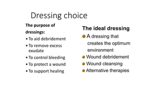 Dressing choice
The purpose of
dressings:
•To aid debridement
•To remove excess
exudate
•To control bleeding
•To protect a wound
•To support healing
The ideal dressing
A dressing that
creates the optimum
environment
Wound debridement
Wound cleansing
Alternative therapies
 