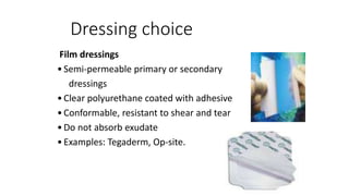 Dressing choice
Film dressings
•Semi-permeable primary or secondary
dressings
•Clear polyurethane coated with adhesive
•Conformable, resistant to shear and tear
•Do not absorb exudate
•Examples: Tegaderm, Op-site.
 