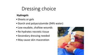 Dressing choice
Hydrogels
•Sheets or gels
•Starch and polyacrylamide (94% water)
•Low exudate, shallow wounds
•Re-hydrates necrotic tissue
•Secondary dressing needed
•May cause skin maceration
 