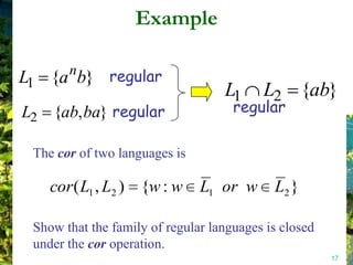 Example

L1 {a b} regular
       n
                                   L1     L2 {ab}
L2 {ab, ba} regular                  regular

 The cor of two languages is

    cor ( L1 , L2 ) {w : w     L1 or w      L2 }

 Show that the family of regular languages is closed
 under the cor operation.
                                                       17
 