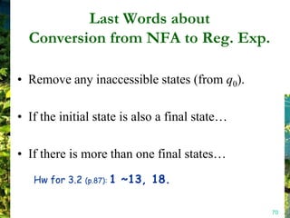 Last Words about
  Conversion from NFA to Reg. Exp.

• Remove any inaccessible states (from q0).

• If the initial state is also a final state…

• If there is more than one final states…
   Hw for 3.2   (p.87):   1 ~13, 18.

                                                70
 