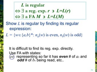 L is regular
          a reg. exp. r L=L(r)
          a FA M L=L(M)
Show L is regular by finding its regular
  expression:
L = {w {a,b}*: na(w) is even, nb(w) is odd}


 It is difficult to find its reg. exp. directly.
 Use FA with states:
  eo representing so far it has even # of as and
        odd # of bs being read, etc..

                                                   71
 