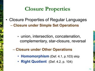 Closure Properties
• Closure Properties of Regular Languages
  – Closure under Simple Set Operations


     •   union, intersection, concatenation,
         complementary, star-closure, reversal

   – Closure under Other Operations
     • Homomorphism (Def. 4.1, p.103) skip
     • Right Quotient (Def. 4.2, p. 104)
                                                 73
 