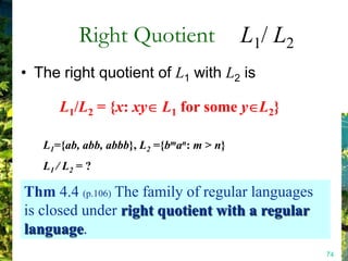 Right Quotient                  L1/ L2
• The right quotient of L1 with L2 is

      L1/L2 = {x: xy L1 for some y L2}

   L1={ab, abb, abbb}, L2 ={bman: m > n}
   L1 / L2 = ?

Thm 4.4 (p.106) The family of regular languages
is closed under right quotient with a regular
language.
                                                    74
 