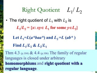 Right Quotient              L1/ L2
• The right quotient of L1 with L2 is
       L1/L2 = {x: xy L1 for some y L2}

    Let L1=L(a*baa*) and L2 =L (ab* )
    Find L1/L2 & L2/L1
Thm 4.3 (p.104) & 4.4 (p.106) The family of regular
languages is closed under arbitrary
homomorphisms and right quotient with a
regular language.                                     75
 