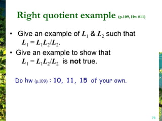 Right quotient example (p.109, Hw #11)
• Give an example of L1 & L2 such that
   L1 = L1L2/L2.
• Give an example to show that
   L1 = L1L2/L2 is not true.

 Do hw (p.109) : 10, 11, 15 of your own.




                                           76
 