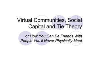 Virtual Communities, Social
     Capital and Tie Theory
        p                 y
   or How You Can Be Friends With
 People You’ll Never Physically Meet
 