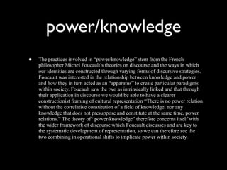 power/knowledge
•   The practices involved in “power/knowledge” stem from the French
    philosopher Michel Foucault’s theories on discourse and the ways in which
    our identities are constructed through varying forms of discursive strategies.
    Foucault was interested in the relationship between knowledge and power
    and how they in turn acted as an “apparatus” to create particular paradigms
    within society. Foucault saw the two as intrinsically linked and that through
    their application in discourse we would be able to have a clearer
    constructionist framing of cultural representation “There is no power relation
    without the correlative constitution of a field of knowledge, nor any
    knowledge that does not presuppose and constitute at the same time, power
    relations.” The theory of “power/knowledge” therefore concerns itself with
    the wider framework of discourse which Foucault discusses and are key to
    the systematic development of representation, so we can therefore see the
    two combining in operational shifts to implicate power within society.
 