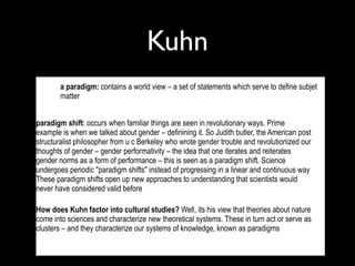 Kuhn
  •     a paradigm: contains a world view – a set of statements which serve to define subjet
        matter


paradigm shift: occurs when familiar things are seen in revolutionary ways. Prime
example is when we talked about gender – definining it. So Judith butler, the American post
structuralist philosopher from u c Berkeley who wrote gender trouble and revolutionized our
thoughts of gender – gender performativity – the idea that one iterates and reiterates
gender norms as a form of performance – this is seen as a paradigm shift. Science
undergoes periodic "paradigm shifts" instead of progressing in a linear and continuous way
These paradigm shifts open up new approaches to understanding that scientists would
never have considered valid before

How does Kuhn factor into cultural studies? Well, its his view that theories about nature
come into sciences and characterize new theoretical systems. These in turn act or serve as
clusters – and they characterize our systems of knowledge, known as paradigms

  •
 