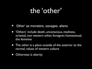 the ‘other’
•   ‘Other’ as monsters, savages, aliens

•   ‘Others’ include death, unconscious, madness,
    oriental, non western other, foreigner, homosexual,
    the feminine

•   The other is a place outside of the exterior to the
    normal, values of western culture

•   Otherness is alterity
 