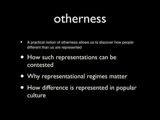 otherness
•   A practical notion of otherness allows us to discover how people
    different than us are represented


• How such representations can be
    contested
• Why representational regimes matter
• How difference is represented in popular
    culture
 