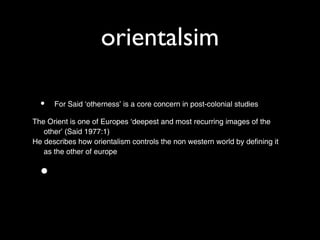 orientalsim

  •   For Said ‘otherness’ is a core concern in post-colonial studies

The Orient is one of Europes ‘deepest and most recurring images of the
   other’ (Said 1977:1)
He describes how orientalism controls the non western world by defining it
   as the other of europe


  •
 