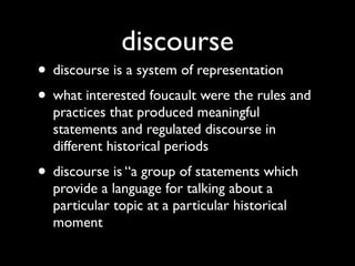 discourse
• discourse is a system of representation
• what interested foucault were the rules and
  practices that produced meaningful
  statements and regulated discourse in
  different historical periods
• discourse is “a group of statements which
  provide a language for talking about a
  particular topic at a particular historical
  moment
 