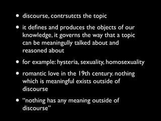 • discourse, contrsutcts the topic
• it deﬁnes and produces the objects of our
  knowledge, it governs the way that a topic
  can be meaningully talked about and
  reasoned about
• for example: hysteria, sexuality, homosexuality
• romantic love in the 19th century. nothing
  which is meaningful exists outside of
  discourse
• “nothing has any meaning outside of
  discourse”
 