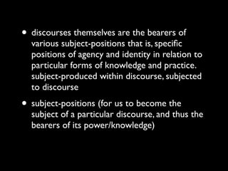 • discourses themselves are the bearers of
  various subject-positions that is, speciﬁc
  positions of agency and identity in relation to
  particular forms of knowledge and practice.
  subject-produced within discourse, subjected
  to discourse
• subject-positions (for us to become the
  subject of a particular discourse, and thus the
  bearers of its power/knowledge)
 