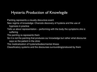 Hysteria: Production of Knowlegde
Painting represents a visually discursive event
New regime of knowledge: Charcots discovery of hysteria and the use of
  hypnosis in practice
Tells us about representation – performing with the body the symptoms she is
  suffering
The painting re-represents them
So it is not the painting that produces our knowledge but rather what discourse
  says so the patient in the clinic
The medicalization of hysteria/bodies/mental illness
Classificatory systems and the discourses surrounding/produced by them
 