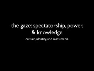 the gaze: spectatorship, power,
         & knowledge
      culture, identity, and mass media
 