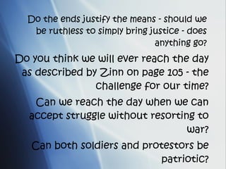 Do the ends justify the means - should we be ruthless to simply bring justice - does anything go? Do you think we will ever reach the day as described by Zinn on page 105 - the challenge for our time? Can we reach the day when we can accept struggle without resorting to war? Can both soldiers and protestors be patriotic? 