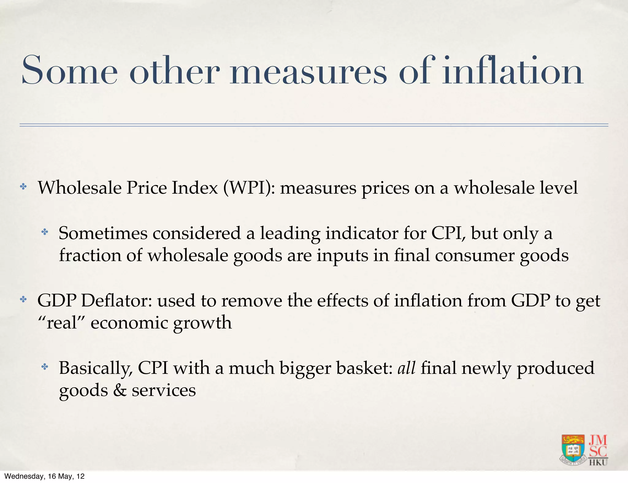Some other measures of inflation

    ✤   Wholesale Price Index (WPI): measures prices on a wholesale level

         ✤    Sometimes considered a leading indicator for CPI, but only a
              fraction of wholesale goods are inputs in ﬁnal consumer goods

    ✤   GDP Deﬂator: used to remove the effects of inﬂation from GDP to get
        “real” economic growth

         ✤    Basically, CPI with a much bigger basket: all ﬁnal newly produced
              goods & services



Wednesday, 16 May, 12
 