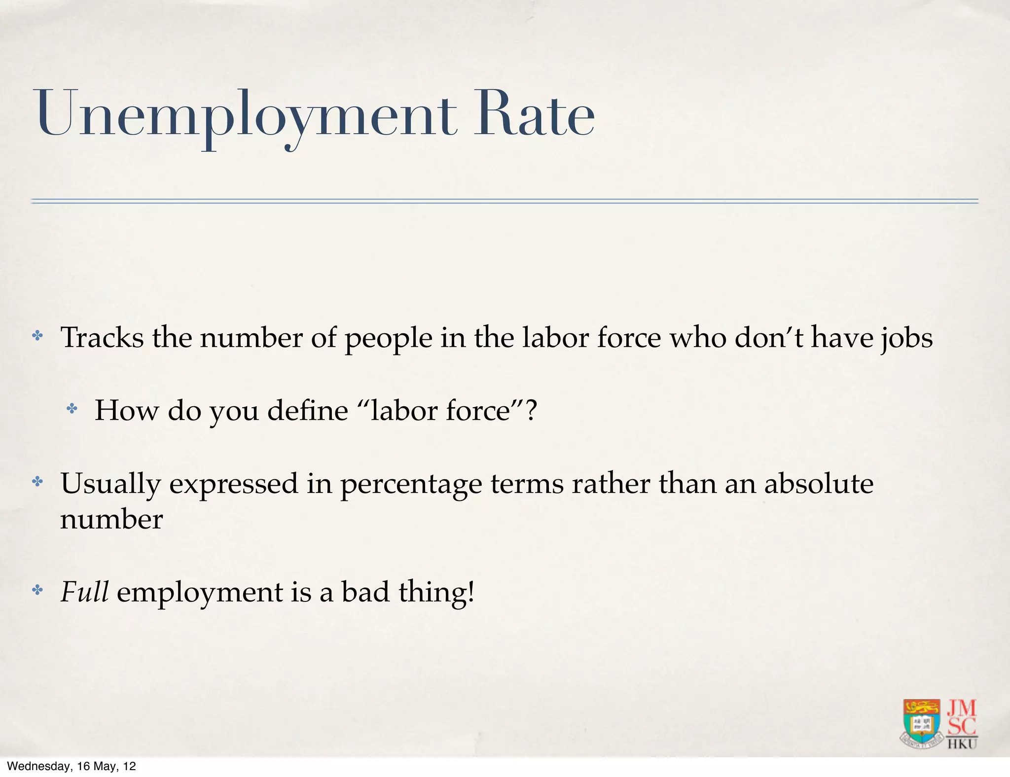 Unemployment Rate


    ✤   Tracks the number of people in the labor force who don’t have jobs

         ✤    How do you deﬁne “labor force”?

    ✤   Usually expressed in percentage terms rather than an absolute
        number

    ✤   Full employment is a bad thing!




Wednesday, 16 May, 12
 