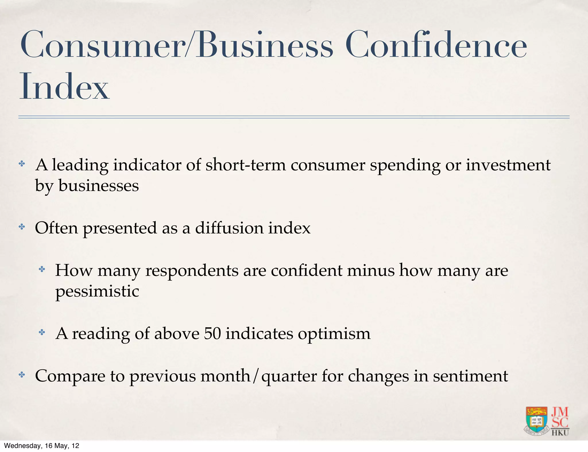 Consumer/Business Confidence
    Index
    ✤   A leading indicator of short-term consumer spending or investment
        by businesses

    ✤   Often presented as a diffusion index

         ✤    How many respondents are conﬁdent minus how many are
              pessimistic

         ✤    A reading of above 50 indicates optimism

    ✤   Compare to previous month/quarter for changes in sentiment


Wednesday, 16 May, 12
 
