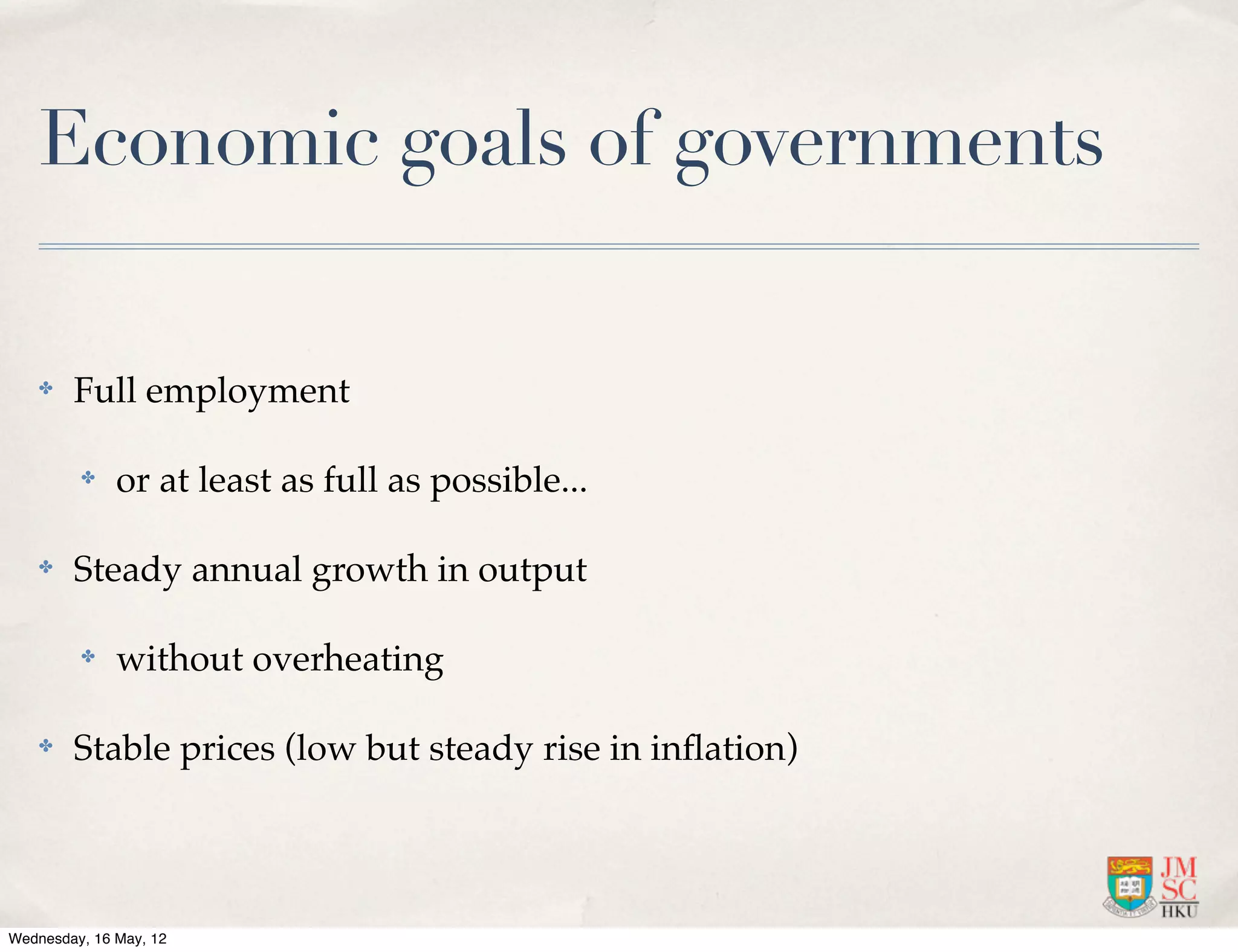 Economic goals of governments

    ✤   Full employment

         ✤    or at least as full as possible...

    ✤   Steady annual growth in output

         ✤    without overheating

    ✤   Stable prices (low but steady rise in inﬂation)




Wednesday, 16 May, 12
 
