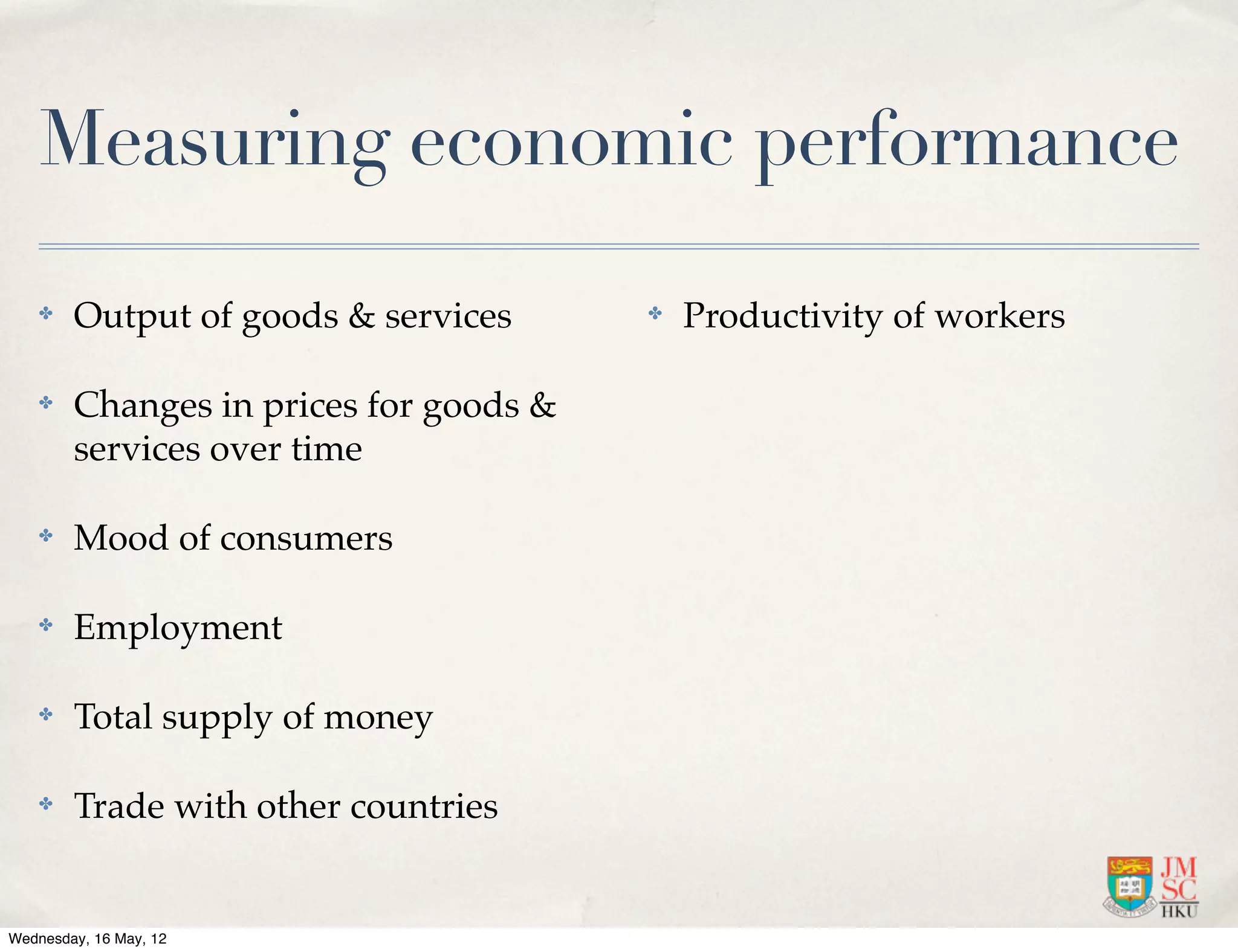 Measuring economic performance

    ✤   Output of goods & services      ✤   Productivity of workers

    ✤   Changes in prices for goods &
        services over time

    ✤   Mood of consumers

    ✤   Employment

    ✤   Total supply of money

    ✤   Trade with other countries


Wednesday, 16 May, 12
 