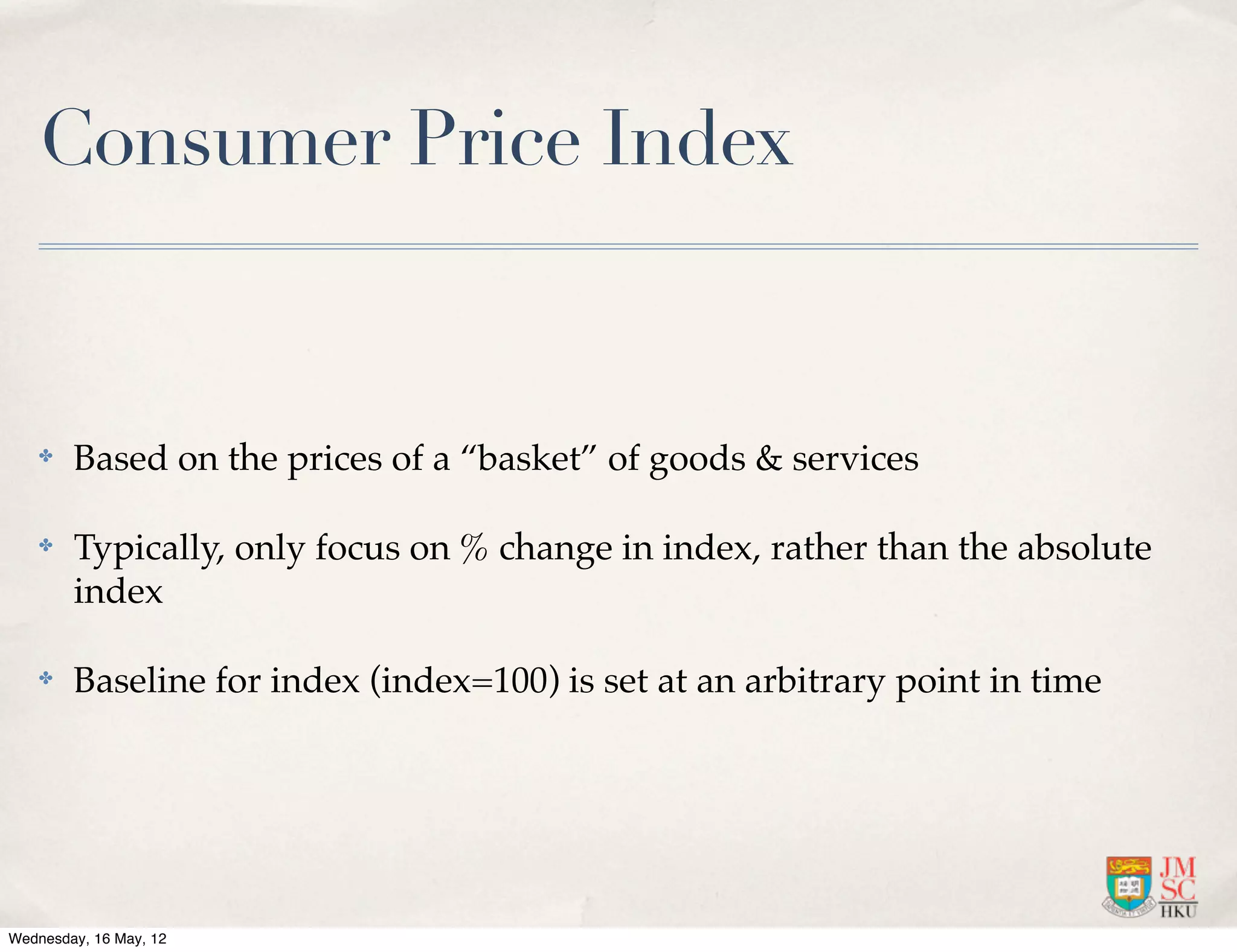 Consumer Price Index


    ✤   Based on the prices of a “basket” of goods & services

    ✤   Typically, only focus on % change in index, rather than the absolute
        index

    ✤   Baseline for index (index=100) is set at an arbitrary point in time




Wednesday, 16 May, 12
 