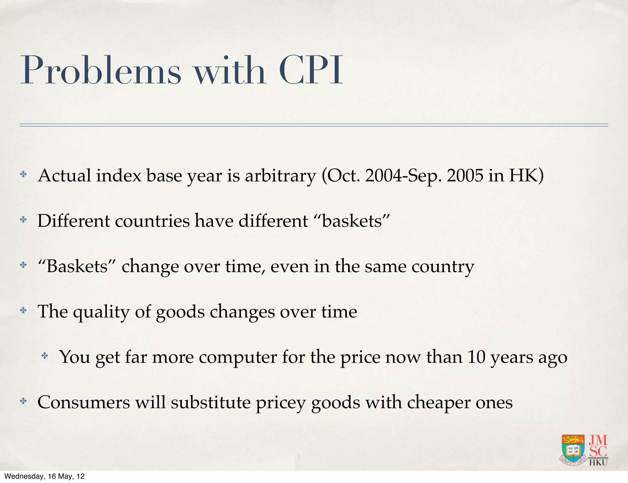 Problems with CPI

    ✤   Actual index base year is arbitrary (Oct. 2004-Sep. 2005 in HK)

    ✤   Different countries have different “baskets”

    ✤   “Baskets” change over time, even in the same country

    ✤   The quality of goods changes over time

         ✤    You get far more computer for the price now than 10 years ago

    ✤   Consumers will substitute pricey goods with cheaper ones


Wednesday, 16 May, 12
 