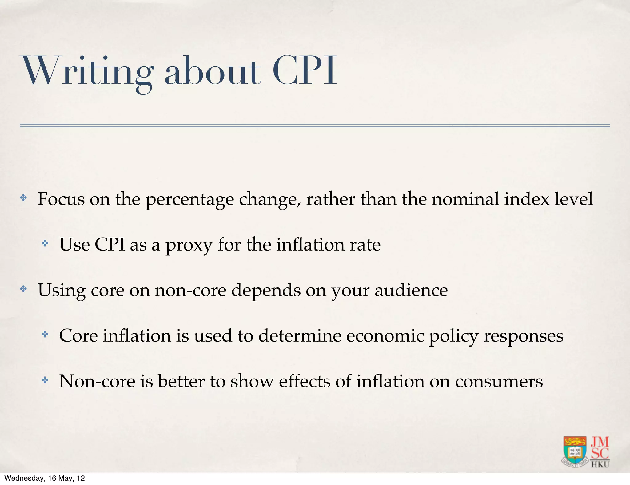 Writing about CPI

    ✤   Focus on the percentage change, rather than the nominal index level

         ✤    Use CPI as a proxy for the inﬂation rate

    ✤   Using core on non-core depends on your audience

         ✤    Core inﬂation is used to determine economic policy responses

         ✤    Non-core is better to show effects of inﬂation on consumers




Wednesday, 16 May, 12
 