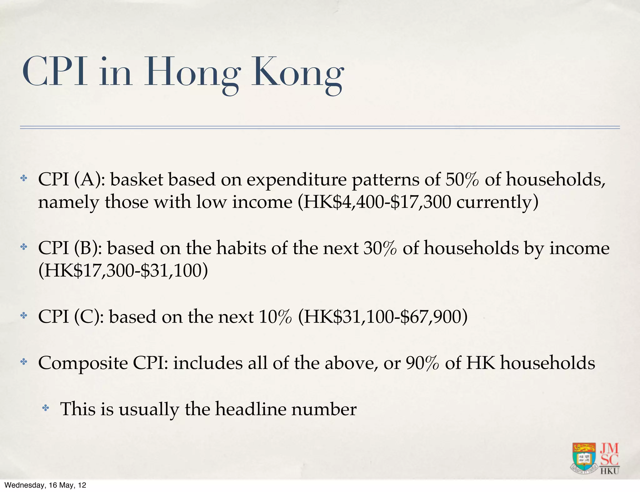 CPI in Hong Kong

    ✤   CPI (A): basket based on expenditure patterns of 50% of households,
        namely those with low income (HK$4,400-$17,300 currently)

    ✤   CPI (B): based on the habits of the next 30% of households by income
        (HK$17,300-$31,100)

    ✤   CPI (C): based on the next 10% (HK$31,100-$67,900)

    ✤   Composite CPI: includes all of the above, or 90% of HK households

         ✤    This is usually the headline number


Wednesday, 16 May, 12
 
