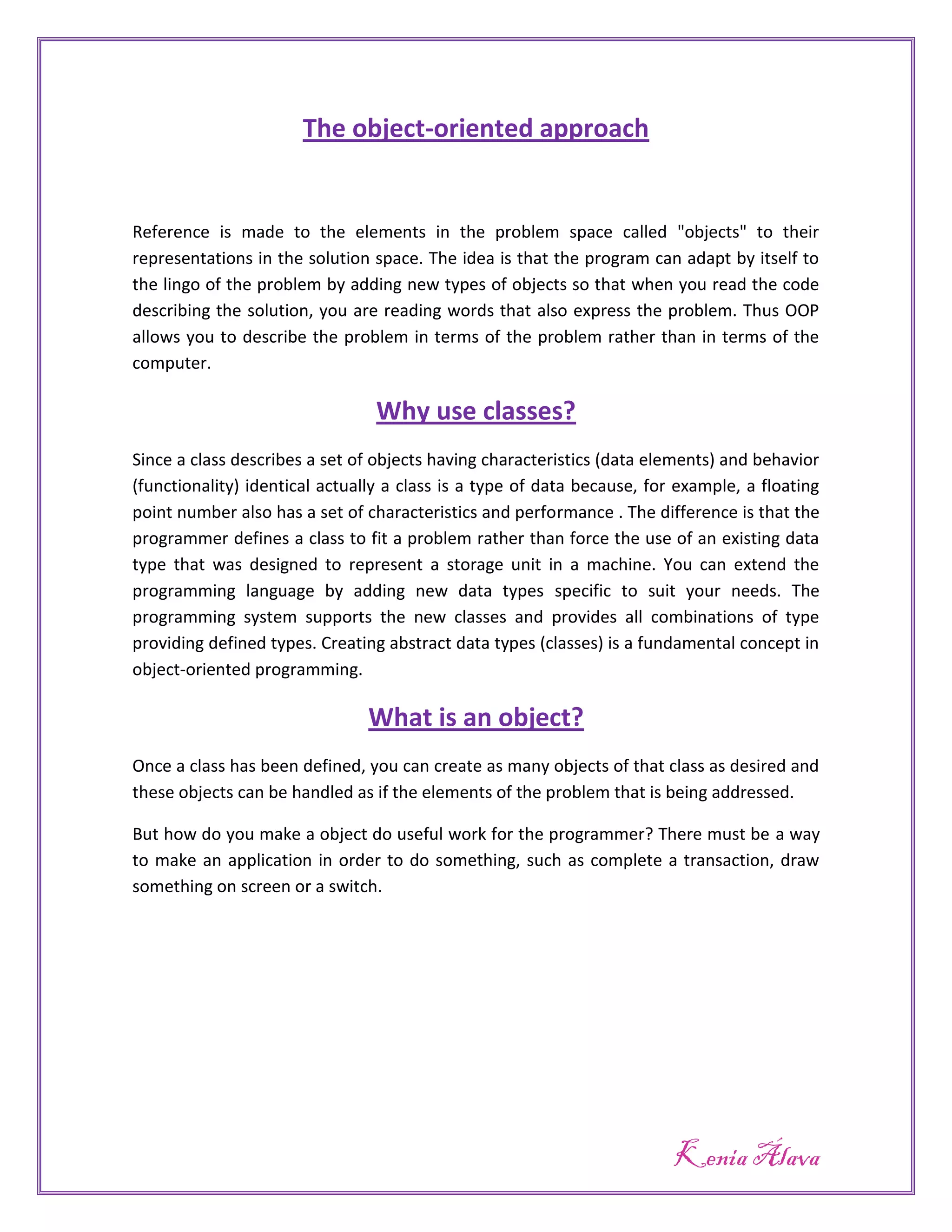 The object-oriented approach


Reference is made to the elements in the problem space called "objects" to their
representations in the solution space. The idea is that the program can adapt by itself to
the lingo of the problem by adding new types of objects so that when you read the code
describing the solution, you are reading words that also express the problem. Thus OOP
allows you to describe the problem in terms of the problem rather than in terms of the
computer.

                                Why use classes?
Since a class describes a set of objects having characteristics (data elements) and behavior
(functionality) identical actually a class is a type of data because, for example, a floating
point number also has a set of characteristics and performance . The difference is that the
programmer defines a class to fit a problem rather than force the use of an existing data
type that was designed to represent a storage unit in a machine. You can extend the
programming language by adding new data types specific to suit your needs. The
programming system supports the new classes and provides all combinations of type
providing defined types. Creating abstract data types (classes) is a fundamental concept in
object-oriented programming.

                               What is an object?
Once a class has been defined, you can create as many objects of that class as desired and
these objects can be handled as if the elements of the problem that is being addressed.

But how do you make a object do useful work for the programmer? There must be a way
to make an application in order to do something, such as complete a transaction, draw
something on screen or a switch.




                                                                         Kenia Álava
 