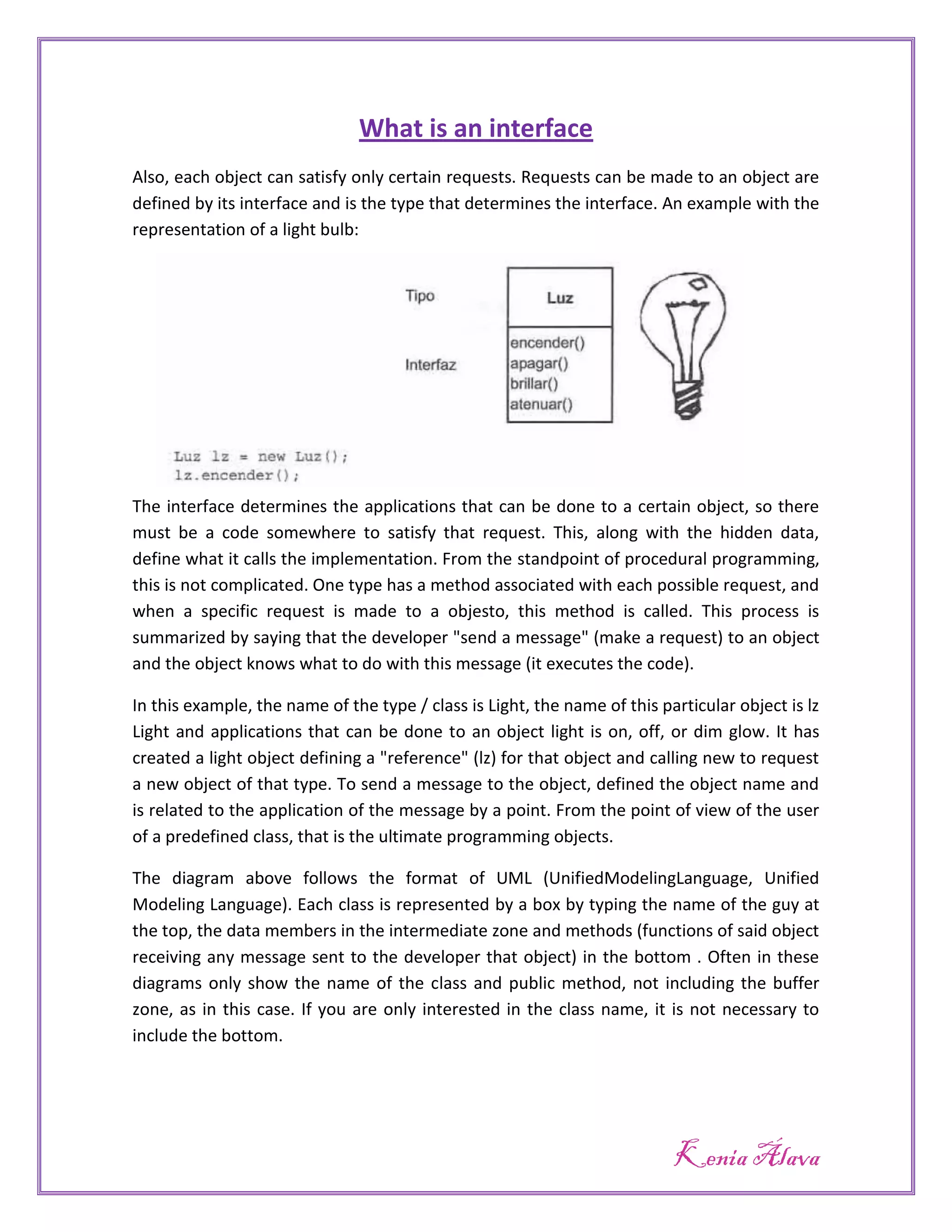 What is an interface
Also, each object can satisfy only certain requests. Requests can be made to an object are
defined by its interface and is the type that determines the interface. An example with the
representation of a light bulb:




The interface determines the applications that can be done to a certain object, so there
must be a code somewhere to satisfy that request. This, along with the hidden data,
define what it calls the implementation. From the standpoint of procedural programming,
this is not complicated. One type has a method associated with each possible request, and
when a specific request is made to a objesto, this method is called. This process is
summarized by saying that the developer "send a message" (make a request) to an object
and the object knows what to do with this message (it executes the code).

In this example, the name of the type / class is Light, the name of this particular object is lz
Light and applications that can be done to an object light is on, off, or dim glow. It has
created a light object defining a "reference" (lz) for that object and calling new to request
a new object of that type. To send a message to the object, defined the object name and
is related to the application of the message by a point. From the point of view of the user
of a predefined class, that is the ultimate programming objects.

The diagram above follows the format of UML (UnifiedModelingLanguage, Unified
Modeling Language). Each class is represented by a box by typing the name of the guy at
the top, the data members in the intermediate zone and methods (functions of said object
receiving any message sent to the developer that object) in the bottom . Often in these
diagrams only show the name of the class and public method, not including the buffer
zone, as in this case. If you are only interested in the class name, it is not necessary to
include the bottom.




                                                                           Kenia Álava
 