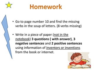• Go to page number 10 and find the missing
verbs in the soup of letters. (8 verbs missing)
• Write in a piece of paper (not in the
notebook) 3 questions ( with answer), 3
negative sentences and 2 positive sentences
using information of inventors or inventions
from the book or internet.
 