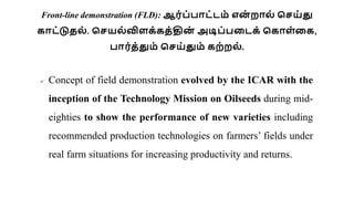Front-line demonstration (FLD): ஆர்ப்பாட்டம் என
் றால் செய்து
காட்டுதல் . செயல்விளக்கத்தின
் அடிப்படடக் சகாள்டக,
பார்த்தும் செய்தும் கற்றல் .
 Concept of field demonstration evolved by the ICAR with the
inception of the Technology Mission on Oilseeds during mid-
eighties to show the performance of new varieties including
recommended production technologies on farmers’ fields under
real farm situations for increasing productivity and returns.
 
