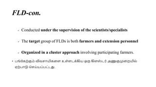 FLD-con.
 Conducted under the supervision of the scientists/specialists
 The target group of FLDs is both farmers and extension personnel
 Organized in a cluster approach involving participating farmers.
• பங்சகற்குை் விவொயிகமள உள்ளடக்கிய ஒரு கிளஸ
் டர் அணுகுமுமறயில்
ஏற்பாடு செய்யப்பட்டது.
 